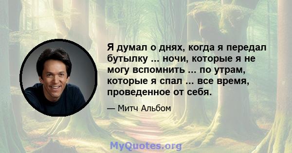 Я думал о днях, когда я передал бутылку ... ночи, которые я не могу вспомнить ... по утрам, которые я спал ... все время, проведенное от себя.