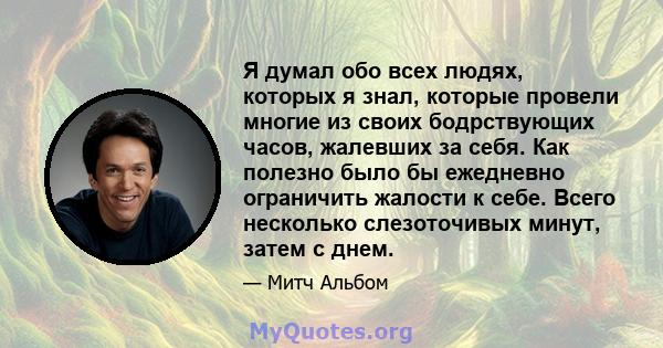 Я думал обо всех людях, которых я знал, которые провели многие из своих бодрствующих часов, жалевших за себя. Как полезно было бы ежедневно ограничить жалости к себе. Всего несколько слезоточивых минут, затем с днем.