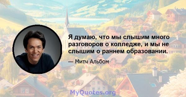 Я думаю, что мы слышим много разговоров о колледже, и мы не слышим о раннем образовании.