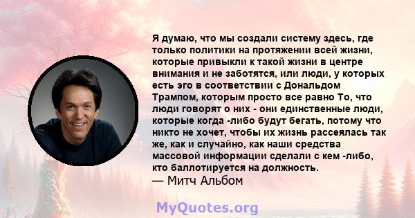 Я думаю, что мы создали систему здесь, где только политики на протяжении всей жизни, которые привыкли к такой жизни в центре внимания и не заботятся, или люди, у которых есть эго в соответствии с Дональдом Трампом,