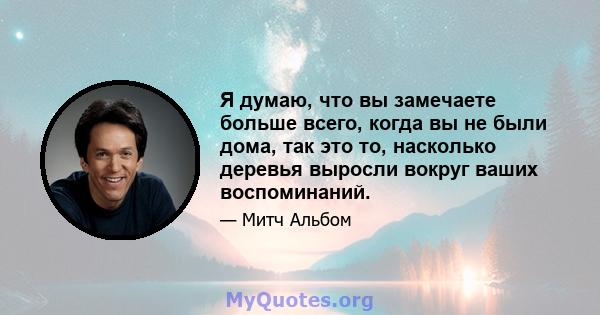 Я думаю, что вы замечаете больше всего, когда вы не были дома, так это то, насколько деревья выросли вокруг ваших воспоминаний.