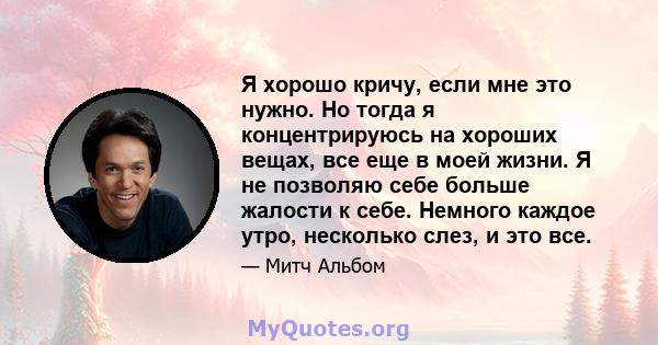 Я хорошо кричу, если мне это нужно. Но тогда я концентрируюсь на хороших вещах, все еще в моей жизни. Я не позволяю себе больше жалости к себе. Немного каждое утро, несколько слез, и это все.