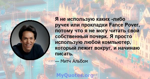 Я не использую каких -либо ручек или прокладки Fance Pover, потому что я не могу читать свой собственный почерк. Я просто использую любой компьютер, который лежит вокруг, и начинаю писать.