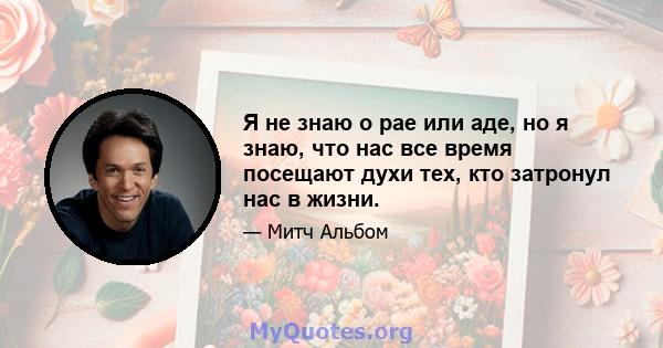 Я не знаю о рае или аде, но я знаю, что нас все время посещают духи тех, кто затронул нас в жизни.