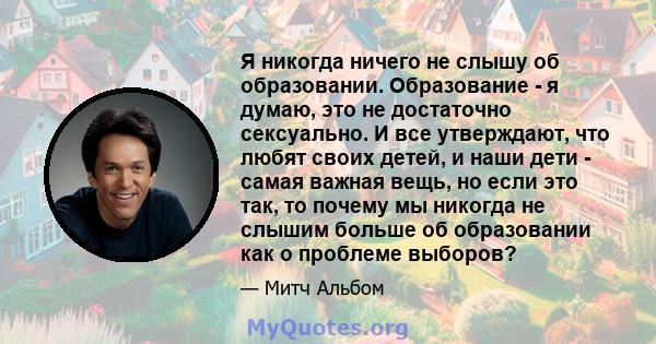 Я никогда ничего не слышу об образовании. Образование - я думаю, это не достаточно сексуально. И все утверждают, что любят своих детей, и наши дети - самая важная вещь, но если это так, то почему мы никогда не слышим