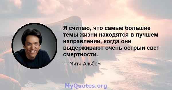 Я считаю, что самые большие темы жизни находятся в лучшем направлении, когда они выдерживают очень острый свет смертности.