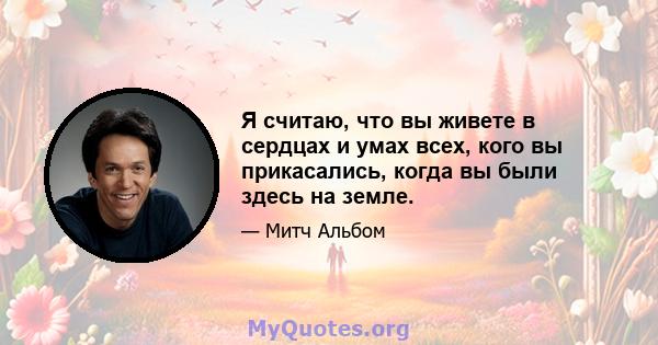 Я считаю, что вы живете в сердцах и умах всех, кого вы прикасались, когда вы были здесь на земле.