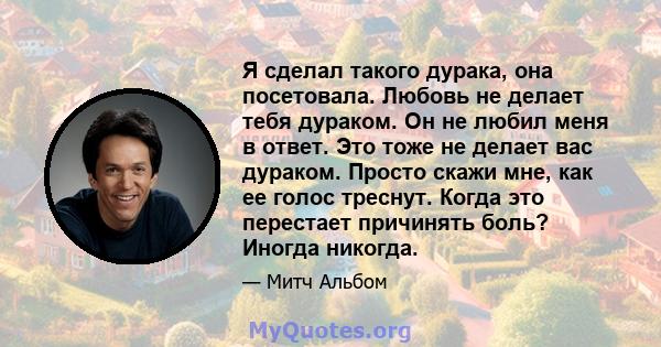 Я сделал такого дурака, она посетовала. Любовь не делает тебя дураком. Он не любил меня в ответ. Это тоже не делает вас дураком. Просто скажи мне, как ее голос треснут. Когда это перестает причинять боль? Иногда никогда.