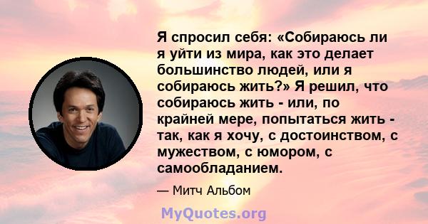 Я спросил себя: «Собираюсь ли я уйти из мира, как это делает большинство людей, или я собираюсь жить?» Я решил, что собираюсь жить - или, по крайней мере, попытаться жить - так, как я хочу, с достоинством, с мужеством,