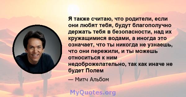 Я также считаю, что родители, если они любят тебя, будут благополучно держать тебя в безопасности, над их кружащимися водами, а иногда это означает, что ты никогда не узнаешь, что они пережили, и ты можешь относиться к