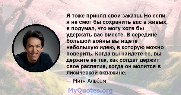 Я тоже принял свои заказы. Но если я не смог бы сохранить вас в живых, я подумал, что могу хотя бы удержать вас вместе. В середине большой войны вы ищете небольшую идею, в которую можно поверить. Когда вы найдете ее, вы 