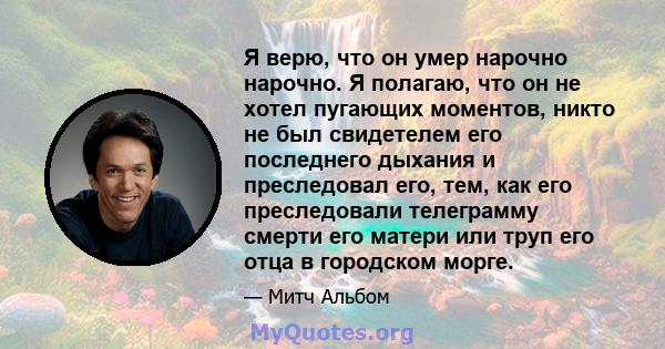 Я верю, что он умер нарочно нарочно. Я полагаю, что он не хотел пугающих моментов, никто не был свидетелем его последнего дыхания и преследовал его, тем, как его преследовали телеграмму смерти его матери или труп его