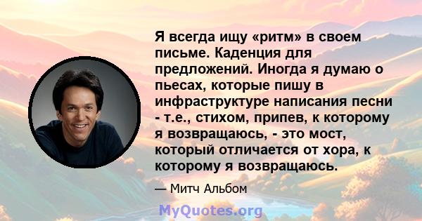 Я всегда ищу «ритм» в своем письме. Каденция для предложений. Иногда я думаю о пьесах, которые пишу в инфраструктуре написания песни - т.е., стихом, припев, к которому я возвращаюсь, - это мост, который отличается от