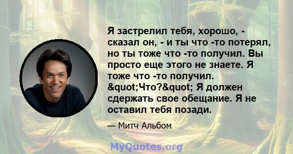 Я застрелил тебя, хорошо, - сказал он, - и ты что -то потерял, но ты тоже что -то получил. Вы просто еще этого не знаете. Я тоже что -то получил. "Что?" Я должен сдержать свое обещание. Я не оставил тебя