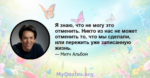 Я знаю, что не могу это отменить. Никто из нас не может отменить то, что мы сделали, или пережить уже записанную жизнь.