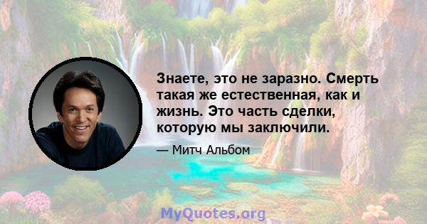 Знаете, это не заразно. Смерть такая же естественная, как и жизнь. Это часть сделки, которую мы заключили.