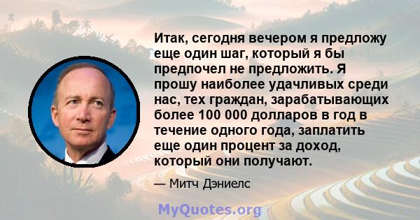 Итак, сегодня вечером я предложу еще один шаг, который я бы предпочел не предложить. Я прошу наиболее удачливых среди нас, тех граждан, зарабатывающих более 100 000 долларов в год в течение одного года, заплатить еще