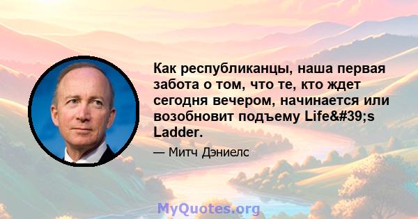 Как республиканцы, наша первая забота о том, что те, кто ждет сегодня вечером, начинается или возобновит подъему Life's Ladder.