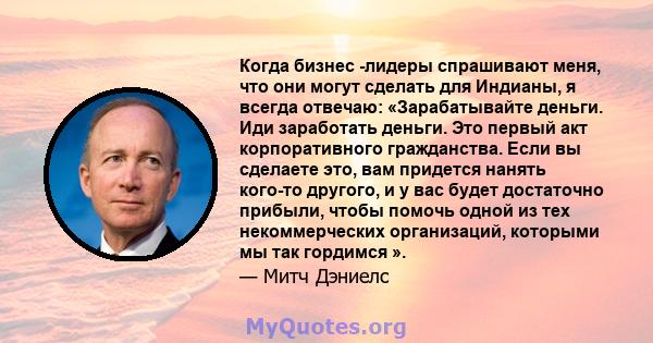 Когда бизнес -лидеры спрашивают меня, что они могут сделать для Индианы, я всегда отвечаю: «Зарабатывайте деньги. Иди заработать деньги. Это первый акт корпоративного гражданства. Если вы сделаете это, вам придется