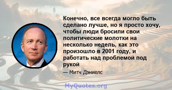 Конечно, все всегда могло быть сделано лучше, но я просто хочу, чтобы люди бросили свои политические молотки на несколько недель, как это произошло в 2001 году, и работать над проблемой под рукой