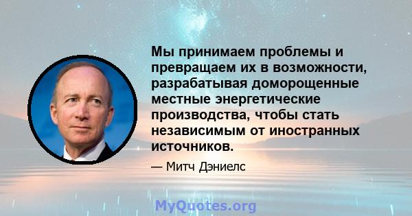 Мы принимаем проблемы и превращаем их в возможности, разрабатывая доморощенные местные энергетические производства, чтобы стать независимым от иностранных источников.