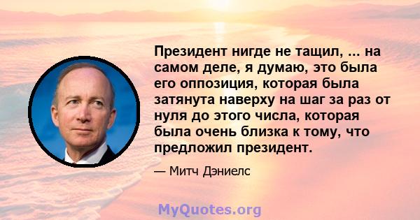 Президент нигде не тащил, ... на самом деле, я думаю, это была его оппозиция, которая была затянута наверху на шаг за раз от нуля до этого числа, которая была очень близка к тому, что предложил президент.