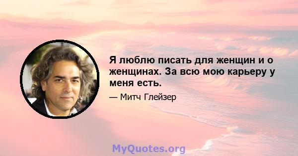 Я люблю писать для женщин и о женщинах. За всю мою карьеру у меня есть.