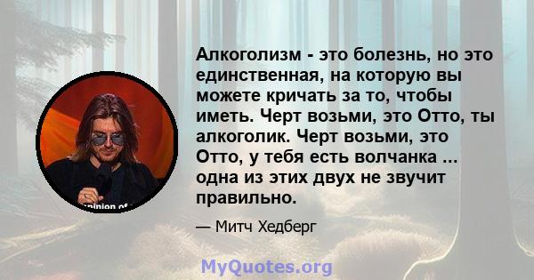 Алкоголизм - это болезнь, но это единственная, на которую вы можете кричать за то, чтобы иметь. Черт возьми, это Отто, ты алкоголик. Черт возьми, это Отто, у тебя есть волчанка ... одна из этих двух не звучит правильно.