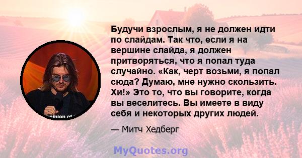 Будучи взрослым, я не должен идти по слайдам. Так что, если я на вершине слайда, я должен притворяться, что я попал туда случайно. «Как, черт возьми, я попал сюда? Думаю, мне нужно скользить. Хи!» Это то, что вы