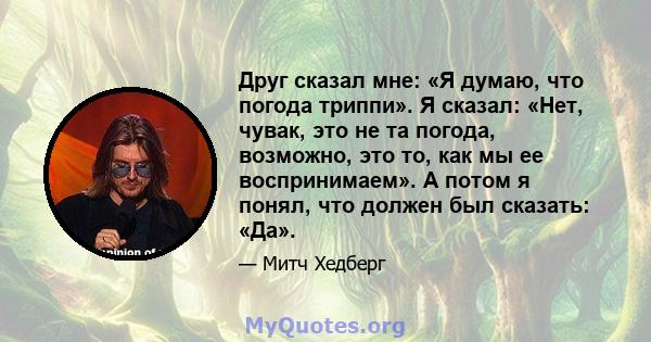 Друг сказал мне: «Я думаю, что погода триппи». Я сказал: «Нет, чувак, это не та погода, возможно, это то, как мы ее воспринимаем». А потом я понял, что должен был сказать: «Да».