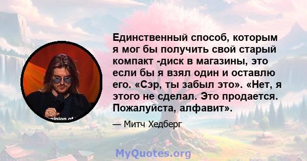 Единственный способ, которым я мог бы получить свой старый компакт -диск в магазины, это если бы я взял один и оставлю его. «Сэр, ты забыл это». «Нет, я этого не сделал. Это продается. Пожалуйста, алфавит».