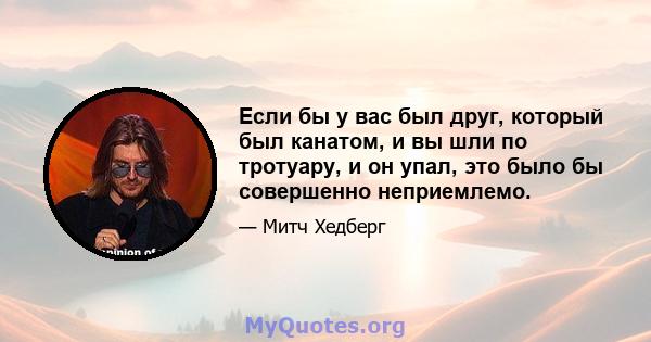 Если бы у вас был друг, который был канатом, и вы шли по тротуару, и он упал, это было бы совершенно неприемлемо.