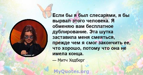 Если бы я был слесарями, я бы вырвал этого человека. Я обменяю вам бесплатное дублирование. Эта шутка заставила меня смеяться, прежде чем я смог закончить ее, что хорошо, потому что она не имела конца.