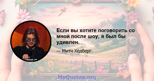 Если вы хотите поговорить со мной после шоу, я был бы удивлен.