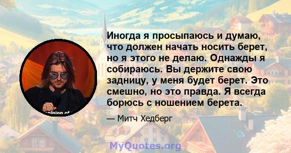 Иногда я просыпаюсь и думаю, что должен начать носить берет, но я этого не делаю. Однажды я собираюсь. Вы держите свою задницу, у меня будет берет. Это смешно, но это правда. Я всегда борюсь с ношением берета.