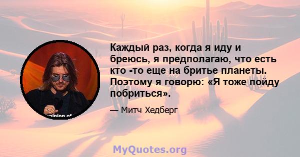 Каждый раз, когда я иду и бреюсь, я предполагаю, что есть кто -то еще на бритье планеты. Поэтому я говорю: «Я тоже пойду побриться».