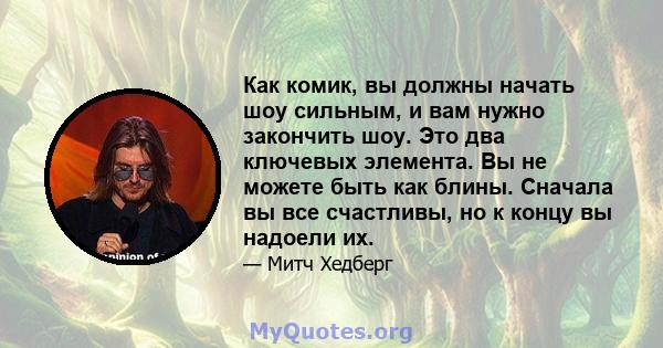 Как комик, вы должны начать шоу сильным, и вам нужно закончить шоу. Это два ключевых элемента. Вы не можете быть как блины. Сначала вы все счастливы, но к концу вы надоели их.