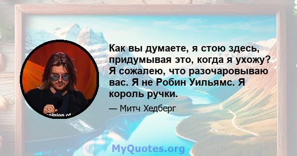 Как вы думаете, я стою здесь, придумывая это, когда я ухожу? Я сожалею, что разочаровываю вас. Я не Робин Уильямс. Я король ручки.