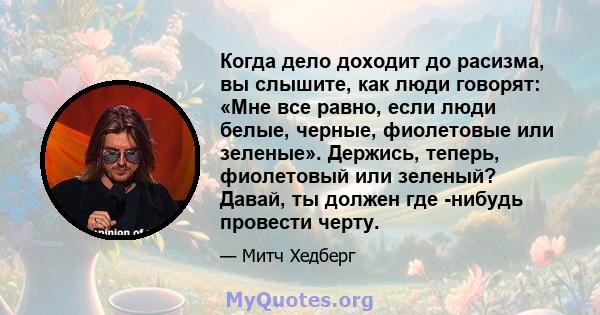 Когда дело доходит до расизма, вы слышите, как люди говорят: «Мне все равно, если люди белые, черные, фиолетовые или зеленые». Держись, теперь, фиолетовый или зеленый? Давай, ты должен где -нибудь провести черту.