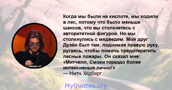 Когда мы были на кислоте, мы ходили в лес, потому что было меньше шансов, что вы столкнетесь с авторитетной фигурой. Но мы столкнулись с медведем. Мой друг Дуэйн был там, поднимая правую руку, ругаясь, чтобы помочь