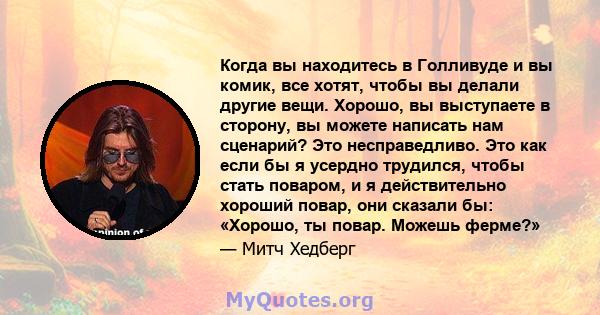 Когда вы находитесь в Голливуде и вы комик, все хотят, чтобы вы делали другие вещи. Хорошо, вы выступаете в сторону, вы можете написать нам сценарий? Это несправедливо. Это как если бы я усердно трудился, чтобы стать