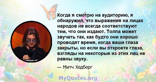 Когда я смотрю на аудиторию, я обнаружил, что выражения на лицах народов не всегда соответствуют тем, что они издают. Толпа может звучать так, как будто они хорошо проводят время, когда ваши глаза закрыты, но если вы