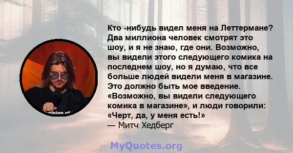 Кто -нибудь видел меня на Леттермане? Два миллиона человек смотрят это шоу, и я не знаю, где они. Возможно, вы видели этого следующего комика на последнем шоу, но я думаю, что все больше людей видели меня в магазине.