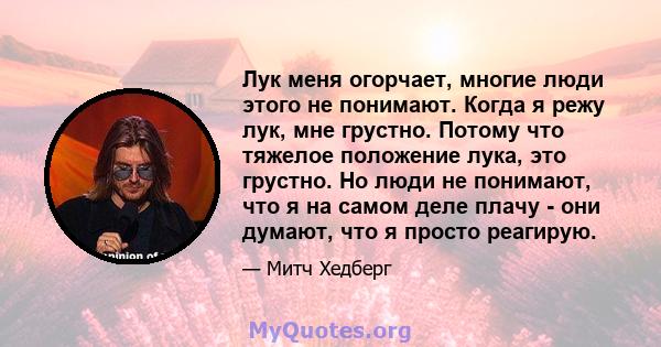 Лук меня огорчает, многие люди этого не понимают. Когда я режу лук, мне грустно. Потому что тяжелое положение лука, это грустно. Но люди не понимают, что я на самом деле плачу - они думают, что я просто реагирую.