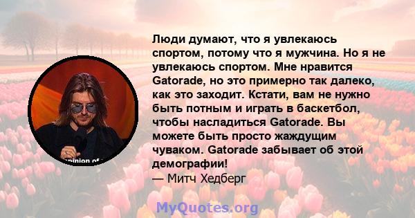 Люди думают, что я увлекаюсь спортом, потому что я мужчина. Но я не увлекаюсь спортом. Мне нравится Gatorade, но это примерно так далеко, как это заходит. Кстати, вам не нужно быть потным и играть в баскетбол, чтобы