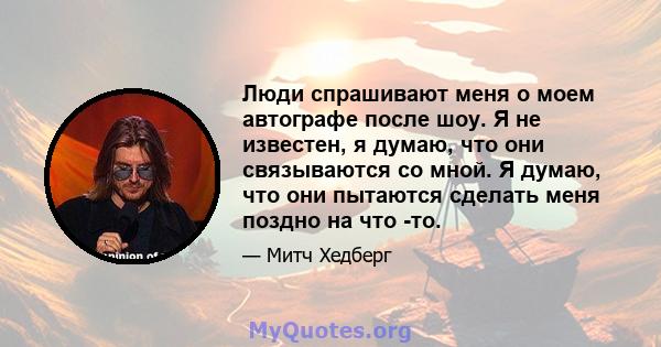 Люди спрашивают меня о моем автографе после шоу. Я не известен, я думаю, что они связываются со мной. Я думаю, что они пытаются сделать меня поздно на что -то.