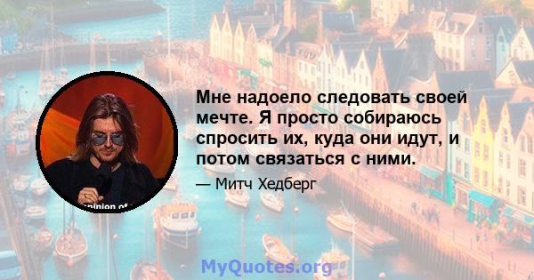 Мне надоело следовать своей мечте. Я просто собираюсь спросить их, куда они идут, и потом связаться с ними.