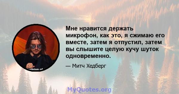 Мне нравится держать микрофон, как это, я сжимаю его вместе, затем я отпустил, затем вы слышите целую кучу шуток одновременно.