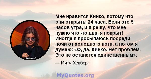 Мне нравится Кинко, потому что они открыты 24 часа. Если это 5 часов утра, и я решу, что мне нужно что -то два, я покрыт! Иногда я просыпаюсь посреди ночи от холодного пота, а потом я думаю: «О, да. Кинко. Нет проблем.