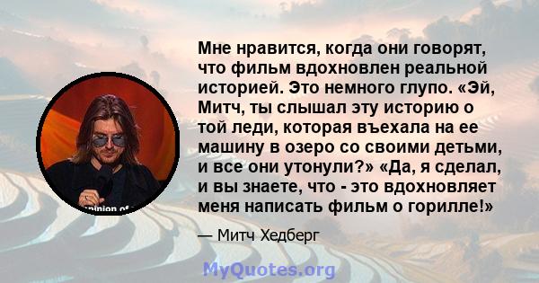 Мне нравится, когда они говорят, что фильм вдохновлен реальной историей. Это немного глупо. «Эй, Митч, ты слышал эту историю о той леди, которая въехала на ее машину в озеро со своими детьми, и все они утонули?» «Да, я